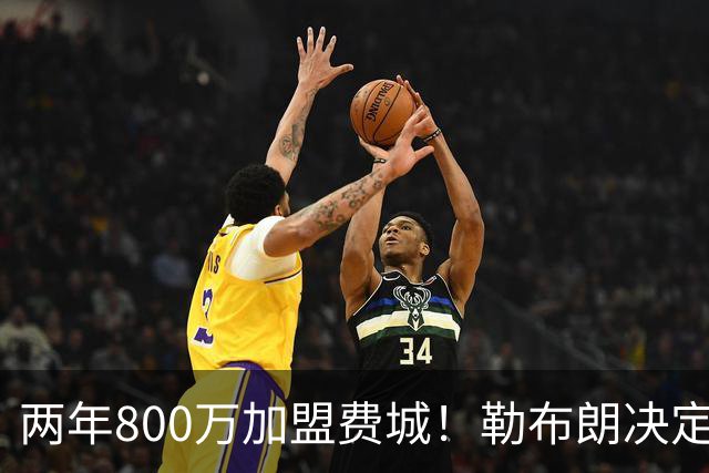 两年800万加盟费城！勒布朗决定4最终确定：76人四巨头成夺冠大热