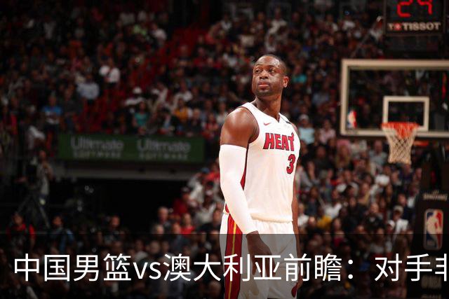 中国男篮vs澳大利亚前瞻：对手非最强阵，男篮磨合阵容是首要目标