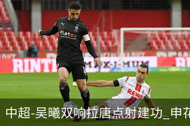 中超-吴曦双响拉唐点射建功 申花3-2浙江队迎两连胜