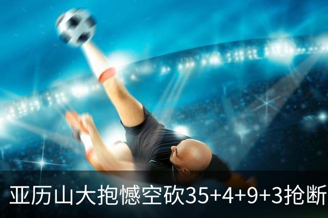 亚历山大抱憾空砍35+4+9+3抢断+1盖帽 输在让了杰威？