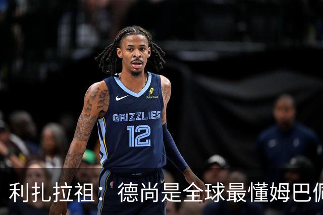 利扎拉祖：德尚是全球最懂姆巴佩的教练，他们之间拥有深厚的纽带