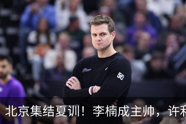 北京集结夏训！李楠成主帅，许利民成总教练，赵睿已归队！