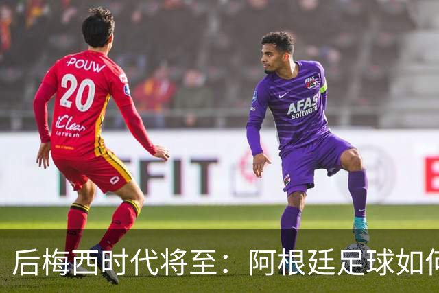 后梅西时代将至：阿根廷足球如何在传奇阴影中开启新篇章？