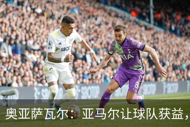 奥亚萨瓦尔：亚马尔让球队获益，他是最具改变战局能力的球员之一