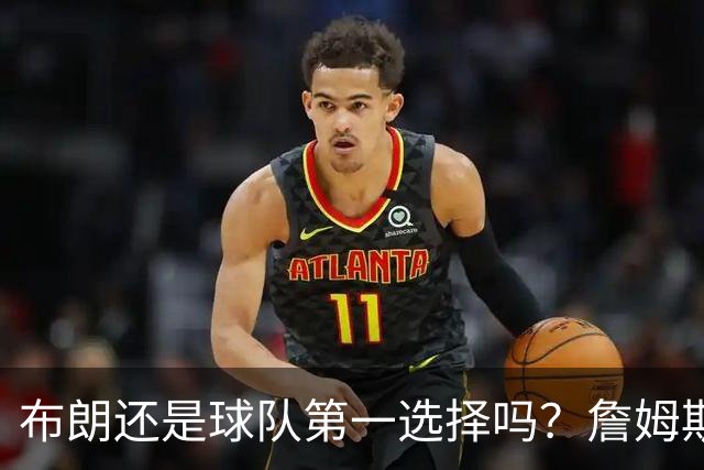 布朗还是球队第一选择吗？詹姆斯加盟后76人进攻核心人选现变数
