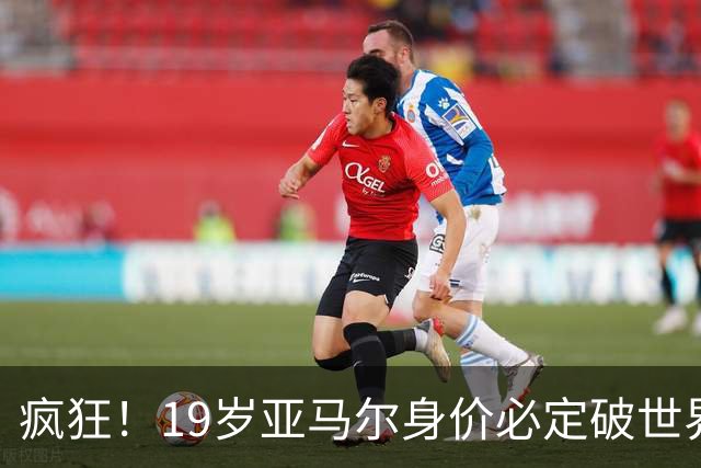疯狂！19岁亚马尔身价必定破世界纪录：最低2.2亿欧 最高2.4亿欧