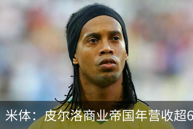 米体：皮尔洛商业帝国年营收超6000万欧元，净资产总额超1亿欧