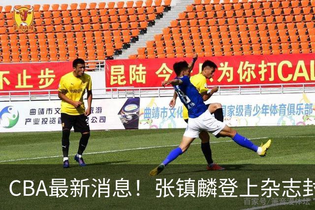 CBA最新消息！张镇麟登上杂志封面，山东欲内外线补强，广厦续约两大锋线